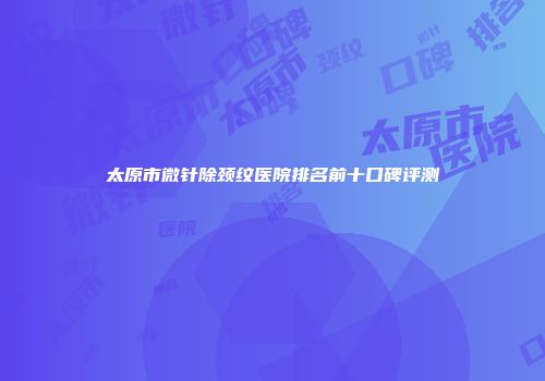 太原市微针除颈纹医院排名前十口碑评测