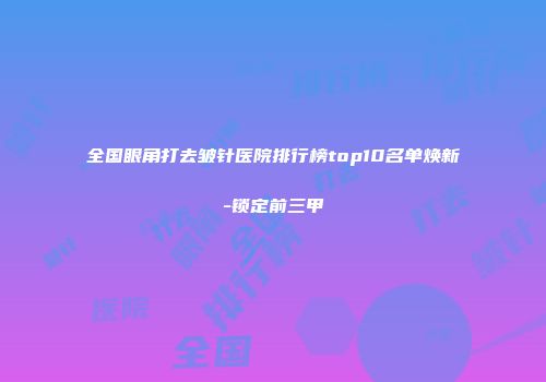 全国眼角打去皱针医院排行榜top10名单焕新-锁定前三甲