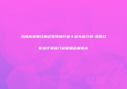 鸡西市祛除红胎记医院排行前十名为您介绍-鸡西红丽医疗美容门诊部知名度很高