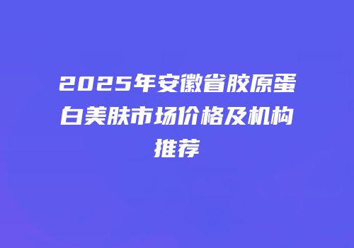 2025年安徽省胶原蛋白美肤市场价格及机构推荐