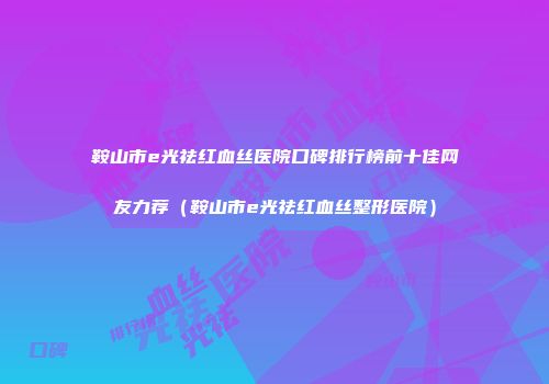 鞍山市e光祛红血丝医院口碑排行榜前十佳网友力荐（鞍山市e光祛红血丝整形医院）