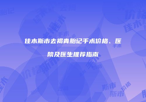 佳木斯市去褐青胎记手术价格、医院及医生推荐指南
