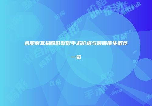 合肥市耳朵畸形整形手术价格与医院医生推荐一览