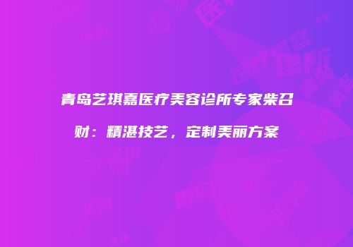 青岛艺琪嘉医疗美容诊所专家柴召财：精湛技艺，定制美丽方案