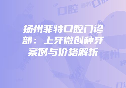 扬州菲特口腔门诊部：上牙微创种牙案例与价格解析