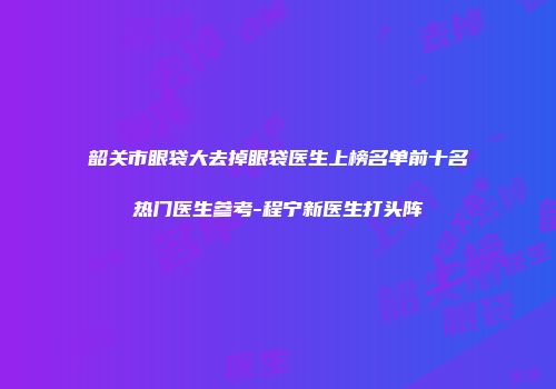 韶关市眼袋大去掉眼袋医生上榜名单前十名热门医生参考-程宁新医生打头阵