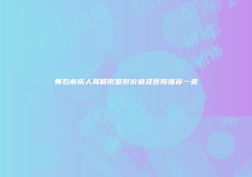 黄石市成人耳畸形整形价格及医院推荐一览