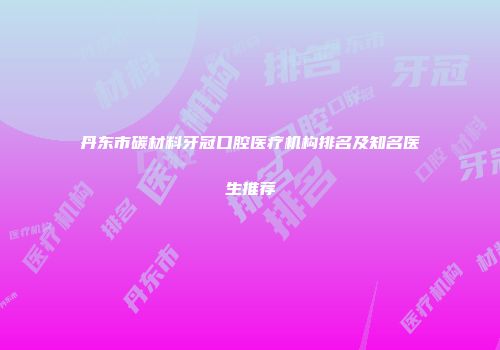 丹东市碳材料牙冠口腔医疗机构排名及知名医生推荐