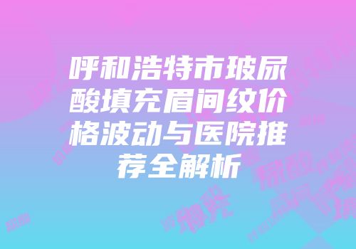 呼和浩特市玻尿酸填充眉间纹价格波动与医院推荐全解析