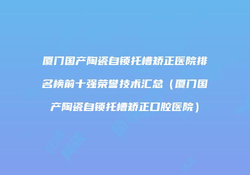 厦门国产陶瓷自锁托槽矫正医院排名榜前十强荣誉技术汇总（厦门国产陶瓷自锁托槽矫正口腔医院）