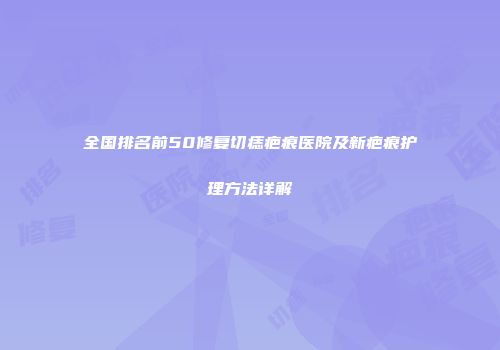 全国排名前50修复切痣疤痕医院及新疤痕护理方法详解