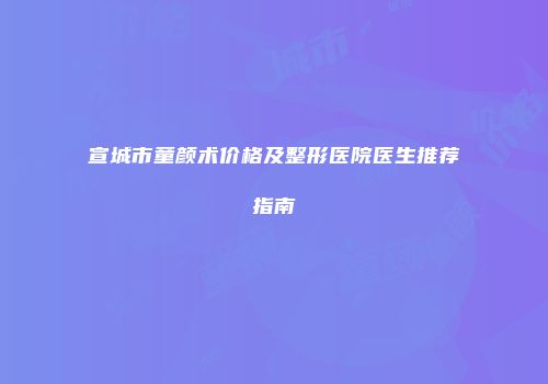 宣城市童颜术价格及整形医院医生推荐指南