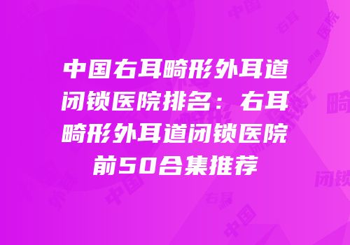 中国右耳畸形外耳道闭锁医院排名：右耳畸形外耳道闭锁医院前50合集推荐