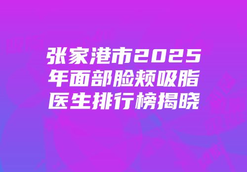 张家港市2025年面部脸颊吸脂医生排行榜揭晓