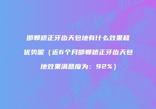 邯郸矫正牙齿天包地有什么效果和优势呢（近6个月邯郸矫正牙齿天包地效果满意度为：92%）