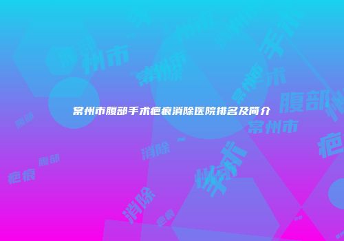 常州市腹部手术疤痕消除医院排名及简介