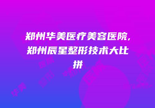 郑州华美医疗美容医院,郑州辰星整形技术大比拼