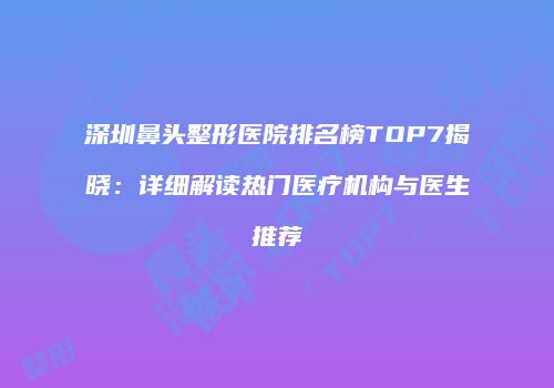 深圳鼻头整形医院排名榜TOP7揭晓：详细解读热门医疗机构与医生推荐