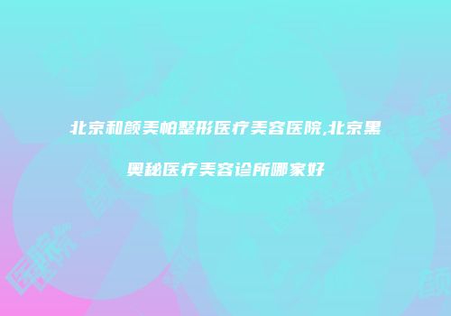 北京和颜美帕整形医疗美容医院,北京黑奥秘医疗美容诊所哪家好