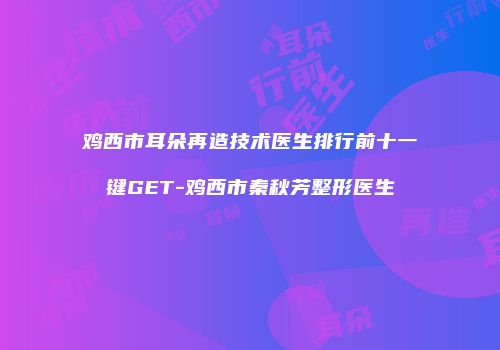 鸡西市耳朵再造技术医生排行前十一键GET-鸡西市秦秋芳整形医生
