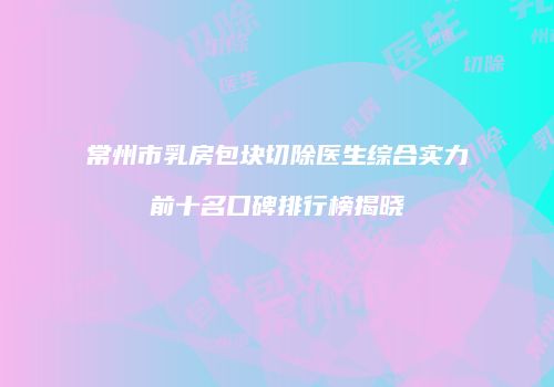 常州市乳房包块切除医生综合实力前十名口碑排行榜揭晓