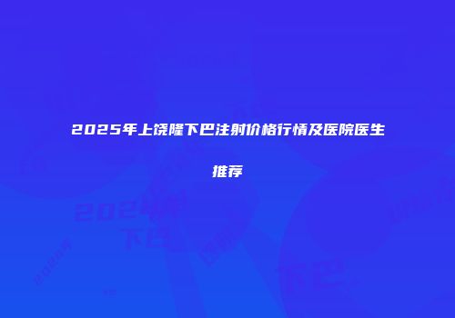 2025年上饶隆下巴注射价格行情及医院医生推荐