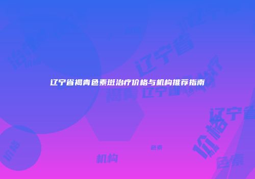 辽宁省褐青色素斑治疗价格与机构推荐指南