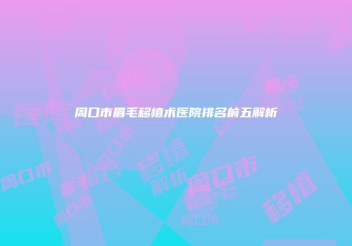 周口市眉毛移植术医院排名前五解析
