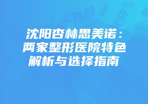 沈阳杏林思美诺：两家整形医院特色解析与选择指南