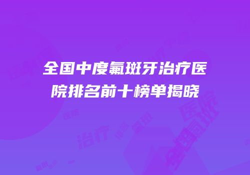 全国中度氟斑牙治疗医院排名前十榜单揭晓