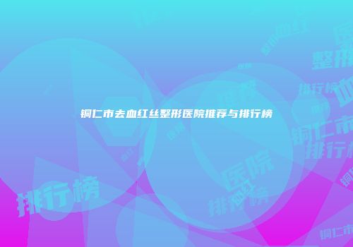 铜仁市去血红丝整形医院推荐与排行榜