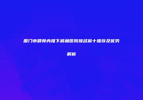 厦门市颧骨内推下额角医院排名前十推荐及优势解析