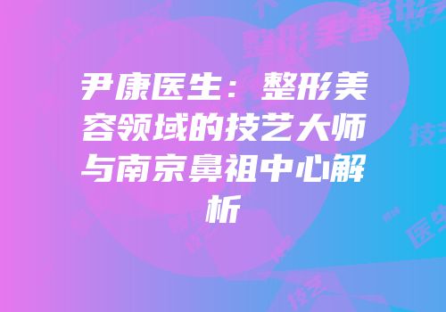尹康医生：整形美容领域的技艺大师与南京鼻祖中心解析