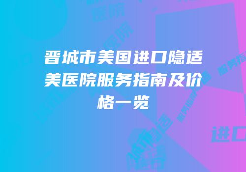 晋城市美国进口隐适美医院服务指南及价格一览