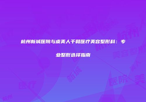 杭州新城医院与虞美人千和医疗美容整形科：专业整形选择指南