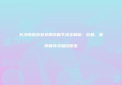 长沙市微创处女膜修复手术全解析：价格、医院推荐及知名医生