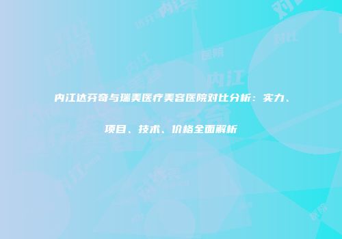 内江达芬奇与瑞美医疗美容医院对比分析：实力、项目、技术、价格全面解析