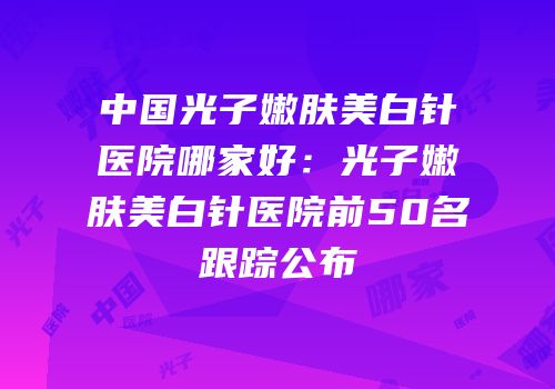 中国光子嫩肤美白针医院哪家好：光子嫩肤美白针医院前50名跟踪公布