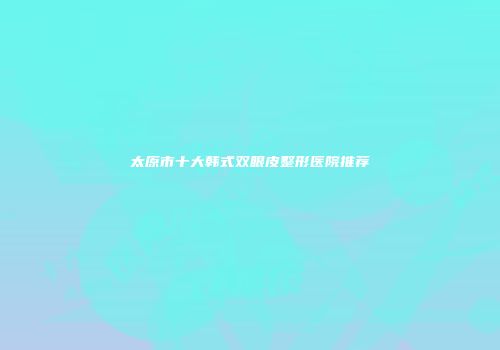 太原市十大韩式双眼皮整形医院推荐