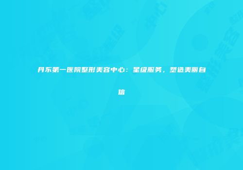 丹东第一医院整形美容中心：星级服务，塑造美丽自信