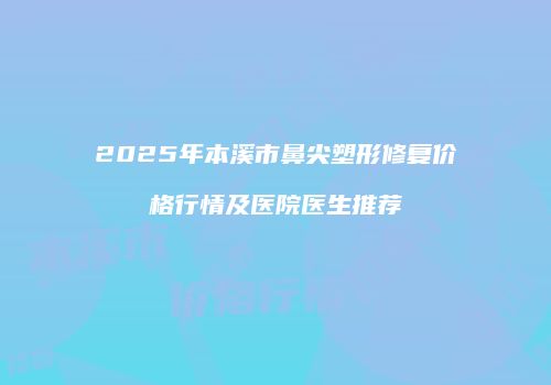 2025年本溪市鼻尖塑形修复价格行情及医院医生推荐