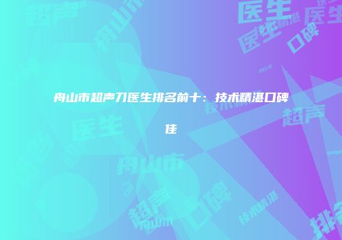 舟山市超声刀医生排名前十：技术精湛口碑佳