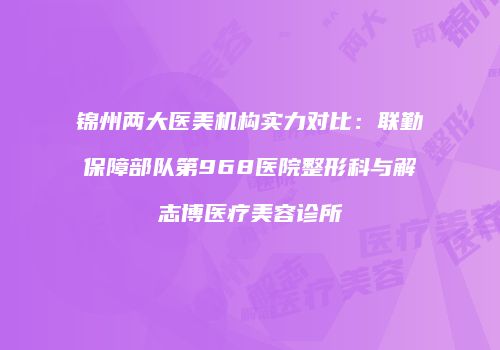 锦州两大医美机构实力对比：联勤保障部队第968医院整形科与解志博医疗美容诊所