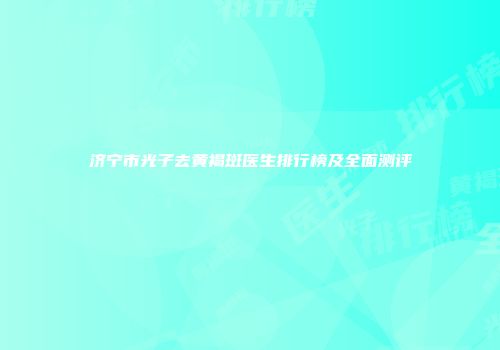 济宁市光子去黄褐斑医生排行榜及全面测评