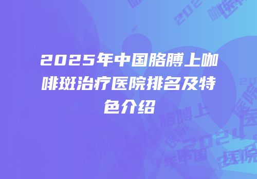 2025年中国胳膊上咖啡斑治疗医院排名及特色介绍