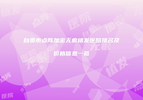 自贡市点阵加密无痕植发医院排名及价格信息一览