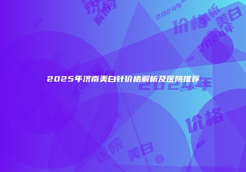 2025年济南美白针价格解析及医院推荐