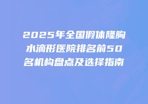 2025年全国假体隆胸水滴形医院排名前50名机构盘点及选择指南