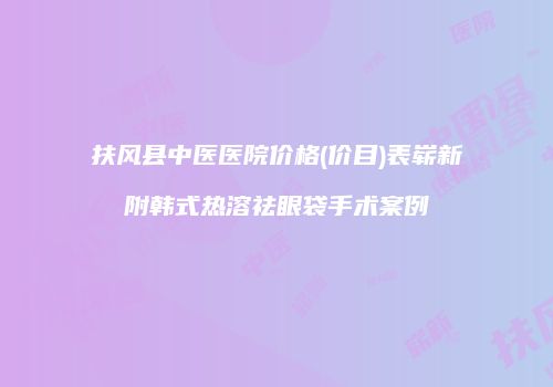 扶风县中医医院价格(价目)表崭新附韩式热溶祛眼袋手术案例