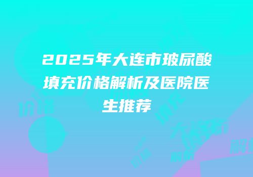 2025年大连市玻尿酸填充价格解析及医院医生推荐